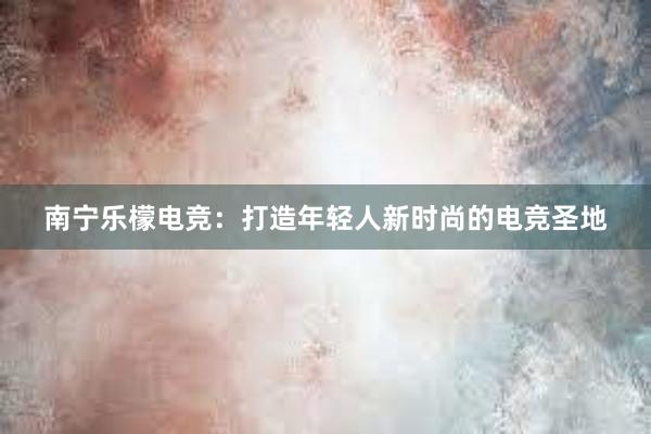 南宁乐檬电竞：打造年轻人新时尚的电竞圣地