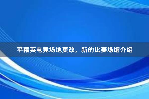 平精英电竞场地更改，新的比赛场馆介绍