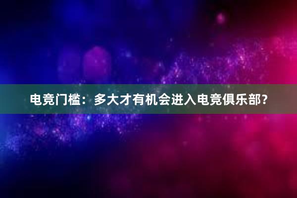 电竞门槛：多大才有机会进入电竞俱乐部？