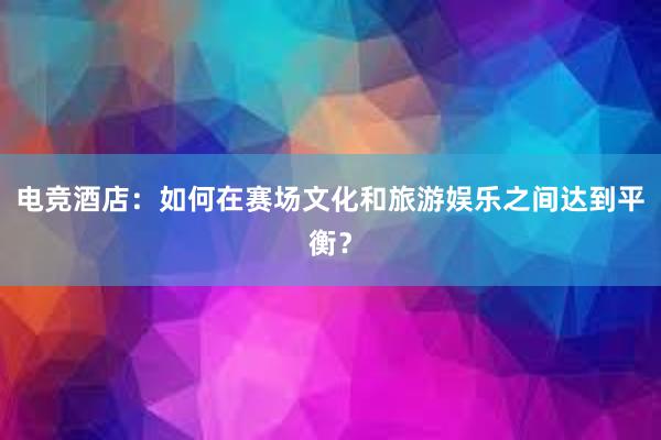 电竞酒店：如何在赛场文化和旅游娱乐之间达到平衡？