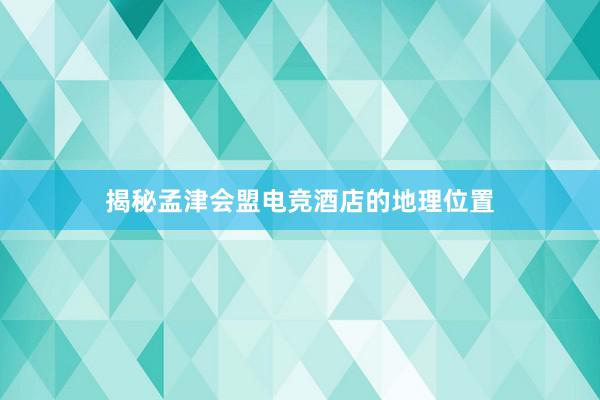 揭秘孟津会盟电竞酒店的地理位置