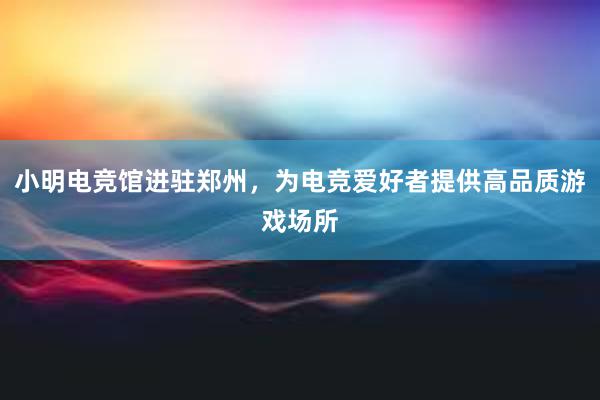 小明电竞馆进驻郑州，为电竞爱好者提供高品质游戏场所