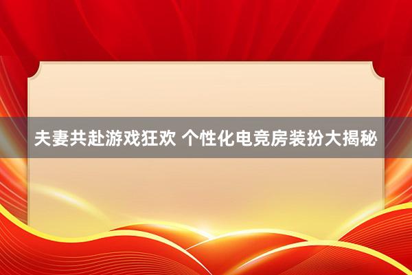 夫妻共赴游戏狂欢 个性化电竞房装扮大揭秘