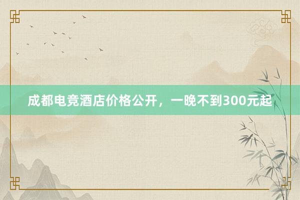 成都电竞酒店价格公开，一晚不到300元起