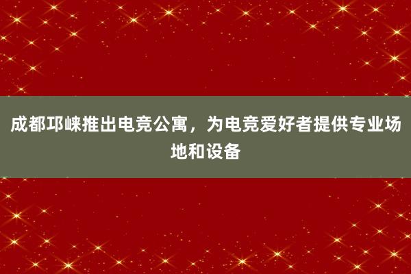 成都邛崃推出电竞公寓，为电竞爱好者提供专业场地和设备