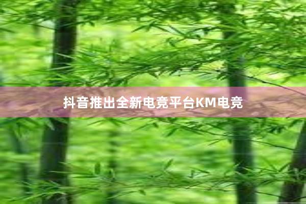 抖音推出全新电竞平台KM电竞