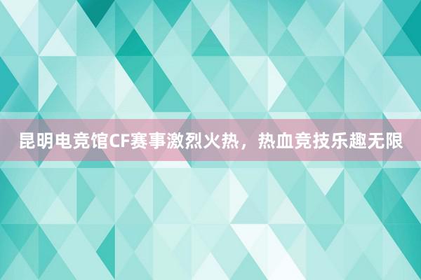 昆明电竞馆CF赛事激烈火热，热血竞技乐趣无限