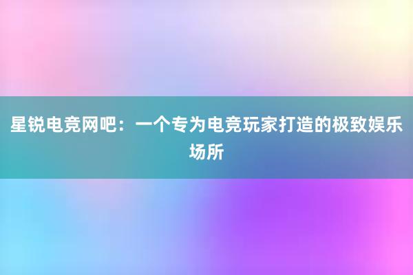 星锐电竞网吧：一个专为电竞玩家打造的极致娱乐场所