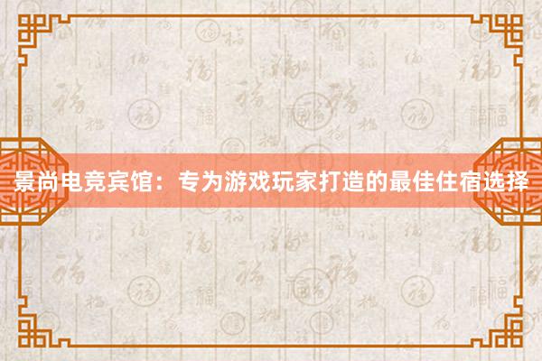 景尚电竞宾馆：专为游戏玩家打造的最佳住宿选择