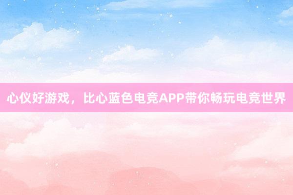 心仪好游戏，比心蓝色电竞APP带你畅玩电竞世界