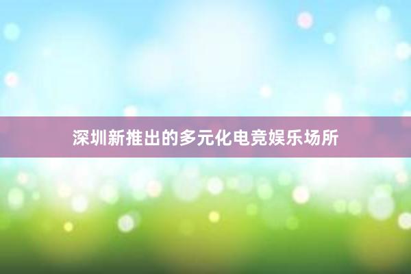 深圳新推出的多元化电竞娱乐场所