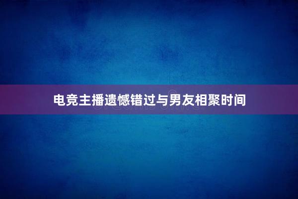 电竞主播遗憾错过与男友相聚时间