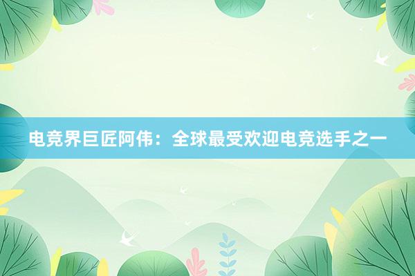 电竞界巨匠阿伟：全球最受欢迎电竞选手之一