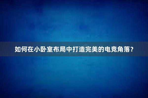 如何在小卧室布局中打造完美的电竞角落？