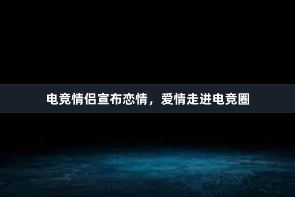 电竞情侣宣布恋情，爱情走进电竞圈