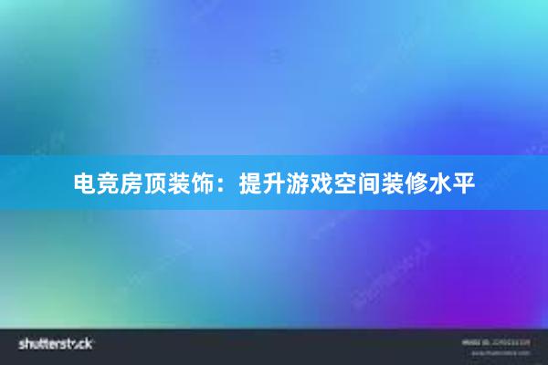 电竞房顶装饰：提升游戏空间装修水平