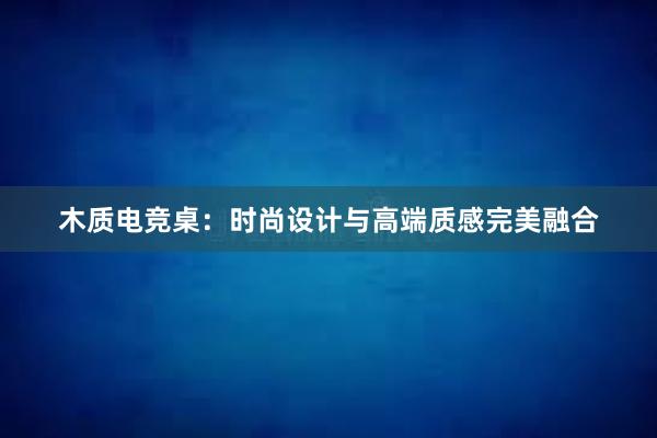 木质电竞桌：时尚设计与高端质感完美融合