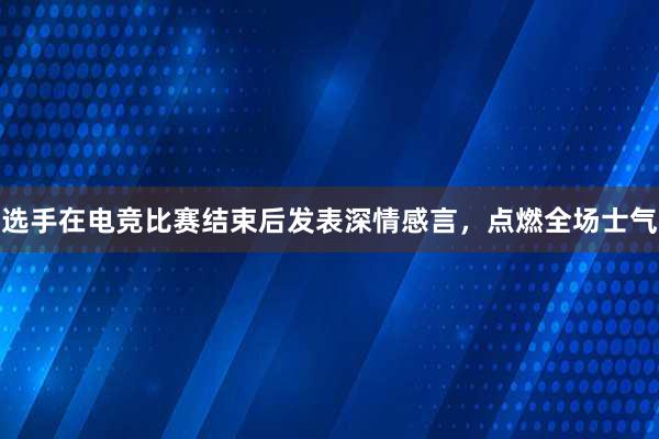 选手在电竞比赛结束后发表深情感言，点燃全场士气