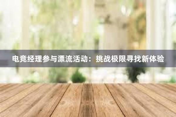 电竞经理参与漂流活动：挑战极限寻找新体验