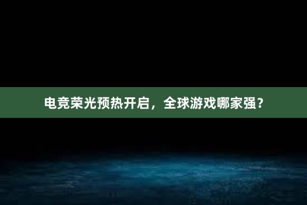 电竞荣光预热开启，全球游戏哪家强？