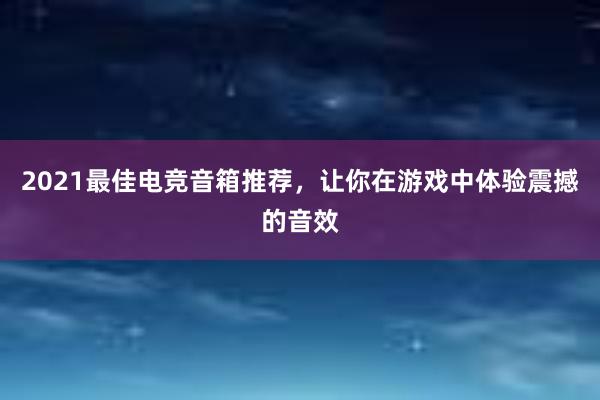 2021最佳电竞音箱推荐，让你在游戏中体验震撼的音效