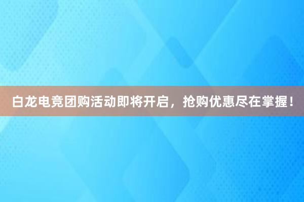 白龙电竞团购活动即将开启，抢购优惠尽在掌握！