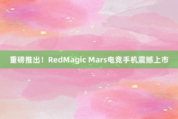 重磅推出！RedMagic Mars电竞手机震撼上市