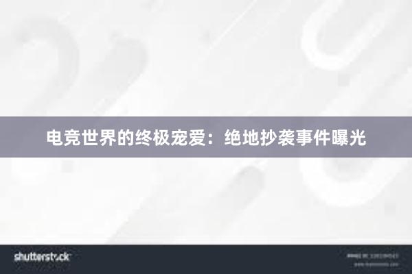 电竞世界的终极宠爱：绝地抄袭事件曝光