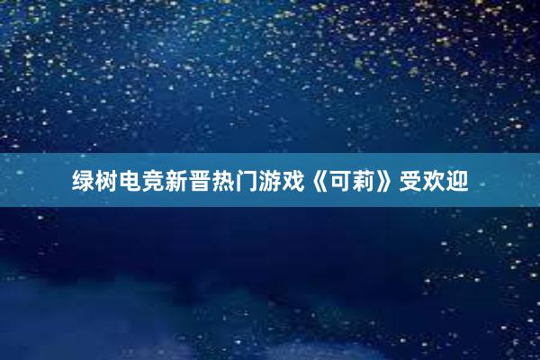 绿树电竞新晋热门游戏《可莉》受欢迎