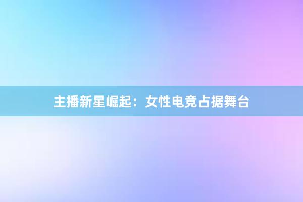 主播新星崛起：女性电竞占据舞台