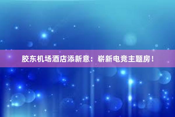 胶东机场酒店添新意：崭新电竞主题房！