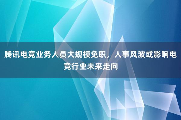 腾讯电竞业务人员大规模免职，人事风波或影响电竞行业未来走向