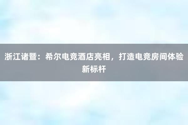 浙江诸暨：希尔电竞酒店亮相，打造电竞房间体验新标杆