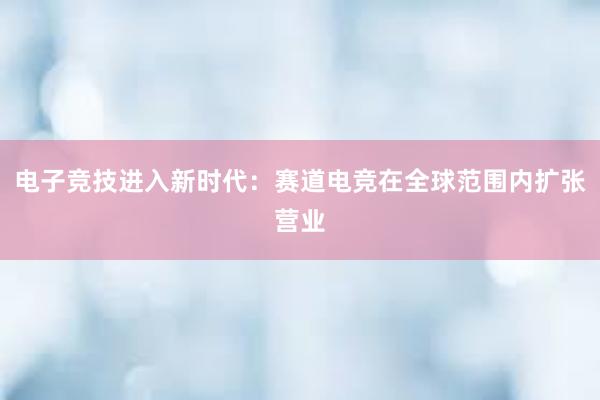 电子竞技进入新时代：赛道电竞在全球范围内扩张营业