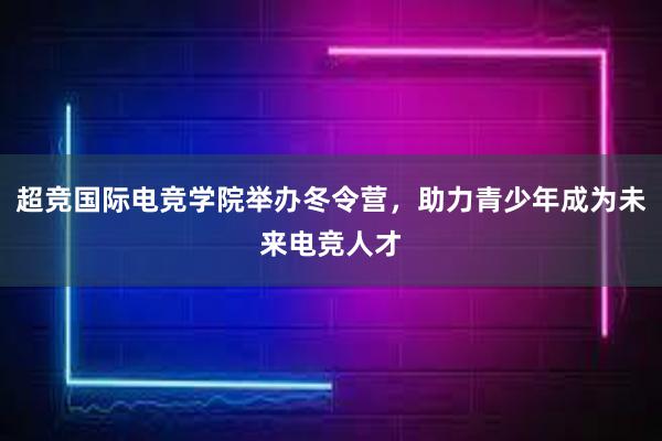 超竞国际电竞学院举办冬令营，助力青少年成为未来电竞人才