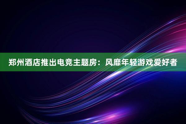 郑州酒店推出电竞主题房：风靡年轻游戏爱好者