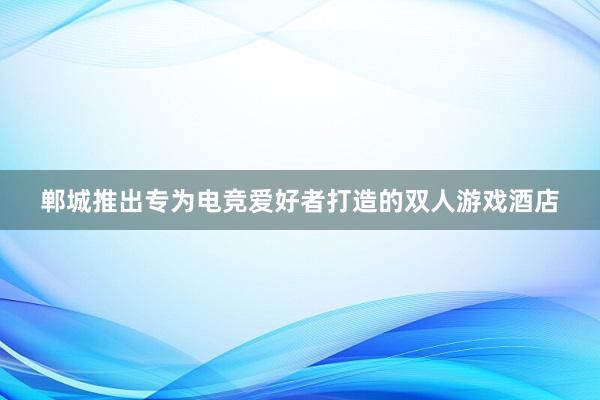 郸城推出专为电竞爱好者打造的双人游戏酒店