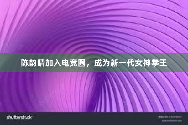 陈韵晴加入电竞圈，成为新一代女神拳王