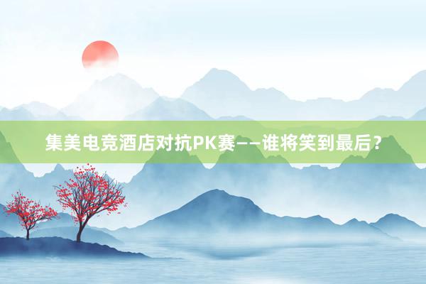 集美电竞酒店对抗PK赛——谁将笑到最后？