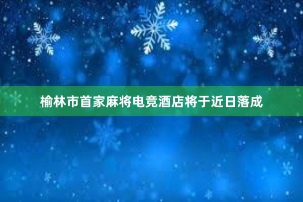 榆林市首家麻将电竞酒店将于近日落成